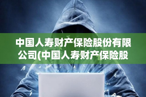 中国人寿财产保险股份有限公司(中国人寿财产保险股份有限公司投诉电话)