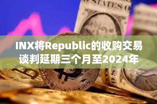 INX将Republic的收购交易谈判延期三个月至2024年5月