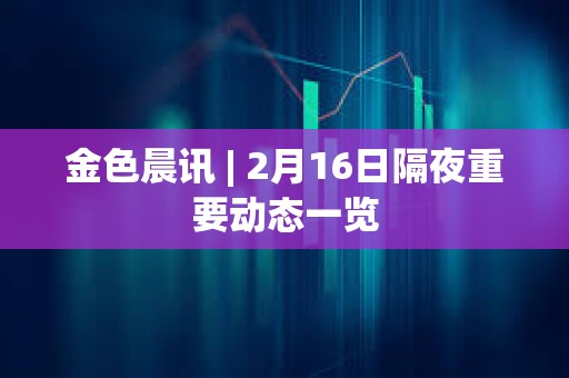 金色晨讯 | 2月16日隔夜重要动态一览