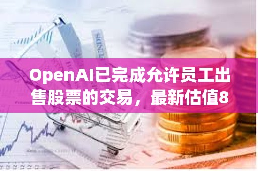 OpenAI已完成允许员工出售股票的交易，最新估值860亿美元