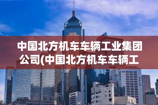 中国北方机车车辆工业集团公司(中国北方机车车辆工业集团公司评职称)