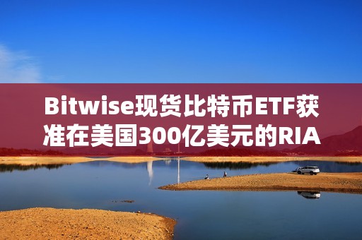 Bitwise现货比特币ETF获准在美国300亿美元的RIA中全面接触顾问