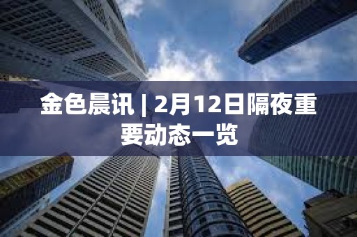 金色晨讯 | 2月12日隔夜重要动态一览