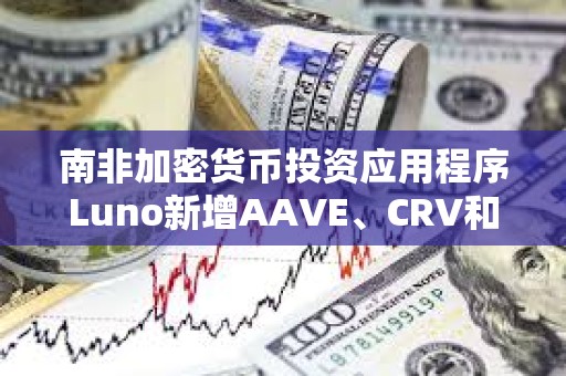 南非加密货币投资应用程序Luno新增AAVE、CRV和MakerDAO三种代币