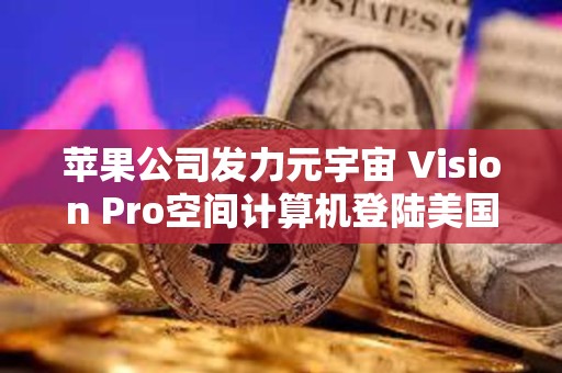 苹果公司发力元宇宙 Vision Pro空间计算机登陆美国市场