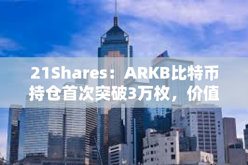 21Shares：ARKB比特币持仓首次突破3万枚，价值超15亿美元
