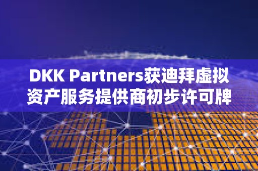 DKK Partners获迪拜虚拟资产服务提供商初步许可牌照