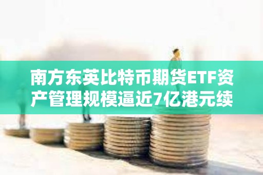 南方东英比特币期货ETF资产管理规模逼近7亿港元续创新高