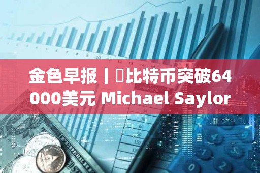 金色早报丨​比特币突破64000美元 Michael Saylor个人财富三天暴涨7亿美元