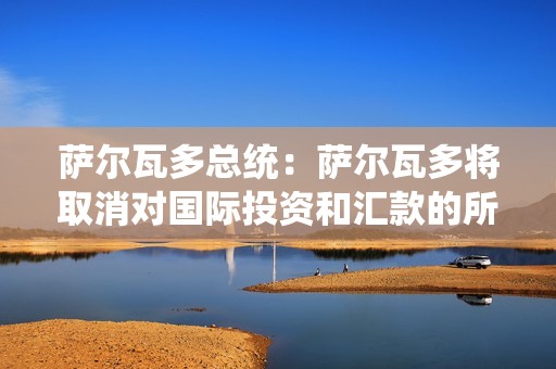 萨尔瓦多总统：萨尔瓦多将取消对国际投资和汇款的所得税