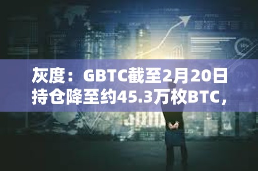灰度：GBTC截至2月20日持仓降至约45.3万枚BTC，较上周末减少近3000枚
