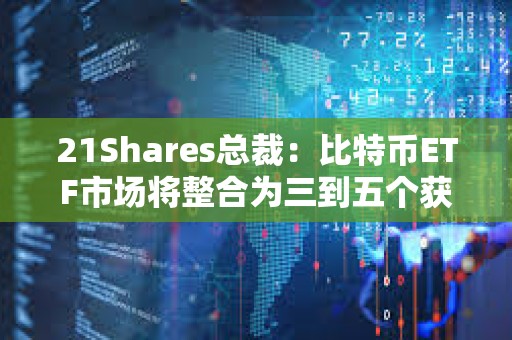 21Shares总裁：比特币ETF市场将整合为三到五个获胜者