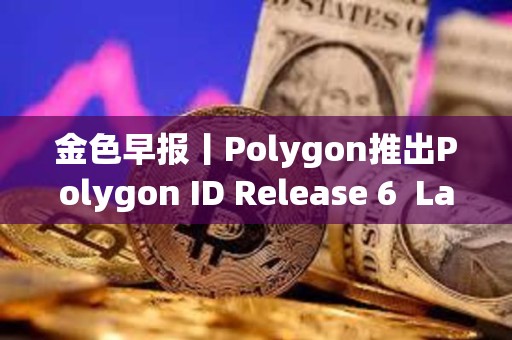 金色早报丨Polygon推出Polygon ID Release 6  LayerZero上线Layer 3区块链Xai