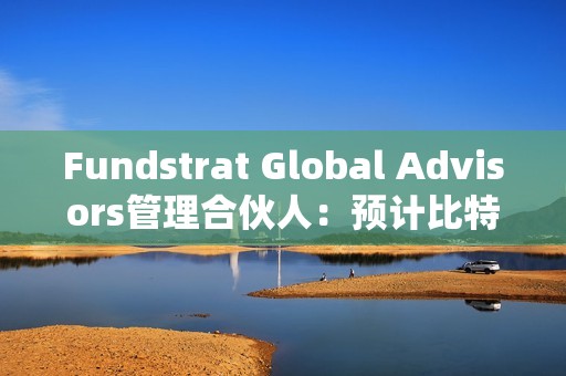 Fundstrat Global Advisors管理合伙人：预计比特币今年将达到15万美元