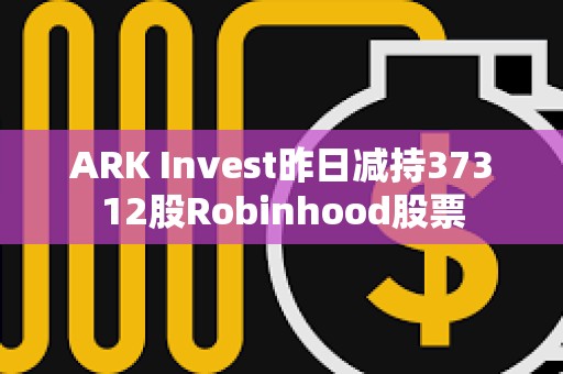 ARK Invest昨日减持37312股Robinhood股票