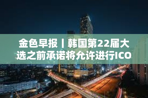金色早报丨韩国第22届大选之前承诺将允许进行ICO 现货以太坊ETF批准或需1-2年