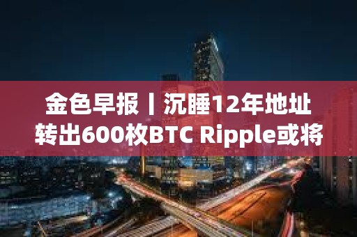 金色早报丨沉睡12年地址转出600枚BTC Ripple或将抛售超31亿枚XRP支付罚款