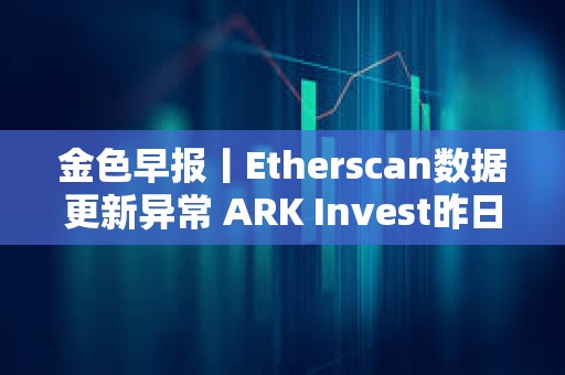 金色早报丨Etherscan数据更新异常 ARK Invest昨日减持超640万美元Coinbase股票