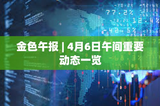 金色午报 | 4月6日午间重要动态一览