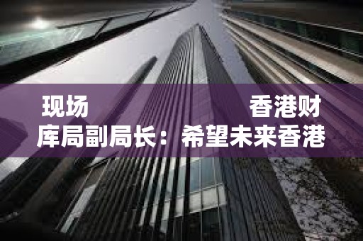 现场                         香港财库局副局长：希望未来香港 ETF 能够以代币方式进行交易