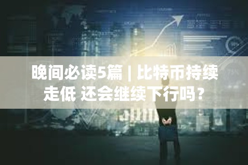 晚间必读5篇 | 比特币持续走低 还会继续下行吗？