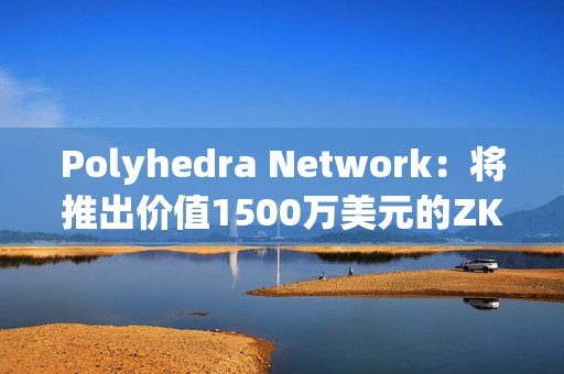 Polyhedra Network：将推出价值1500万美元的ZK代币空投活动