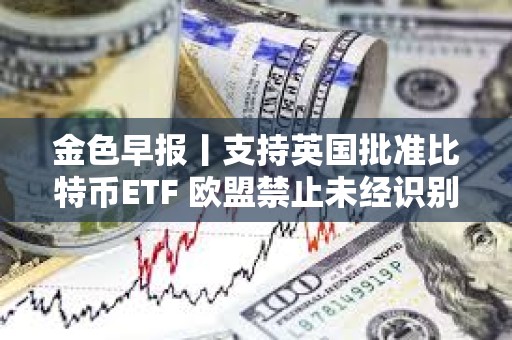 金色早报丨支持英国批准比特币ETF 欧盟禁止未经识别的自我托管加密钱包进行加密支付