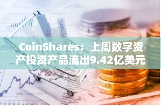 CoinShares：上周数字资产投资产品流出9.42亿美元