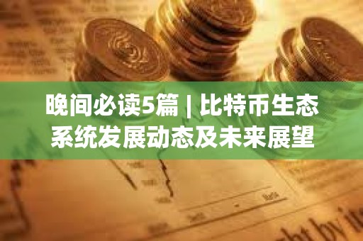 晚间必读5篇 | 比特币生态系统发展动态及未来展望