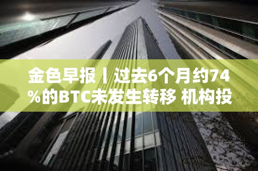 金色早报丨过去6个月约74%的BTC未发生转移 机构投资者对比特币ETF兴趣增加