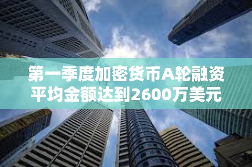 第一季度加密货币A轮融资平均金额达到2600万美元