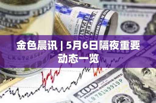 金色晨讯 | 5月6日隔夜重要动态一览