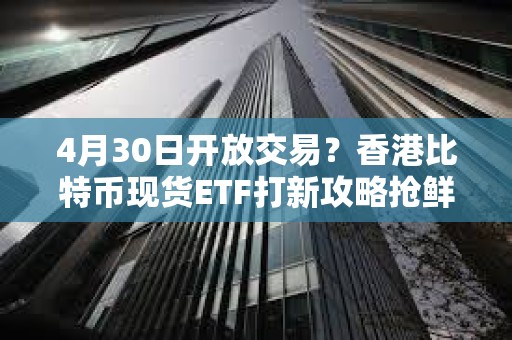 4月30日开放交易？香港比特币现货ETF打新攻略抢鲜看