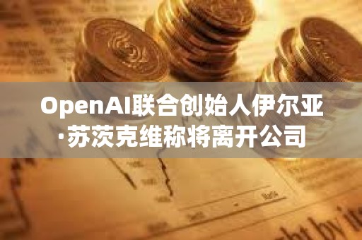 OpenAI联合创始人伊尔亚·苏茨克维称将离开公司