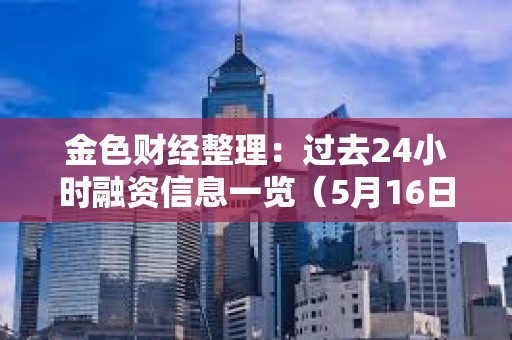 金色财经整理：过去24小时融资信息一览（5月16日）