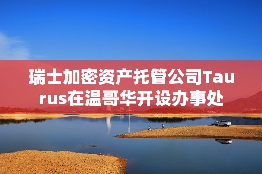 瑞士加密资产托管公司Taurus在温哥华开设办事处