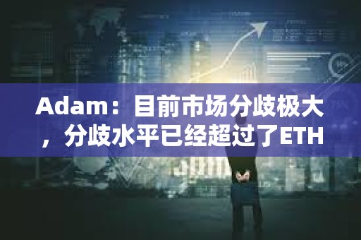 Adam：目前市场分歧极大，分歧水平已经超过了ETH转Pos时期