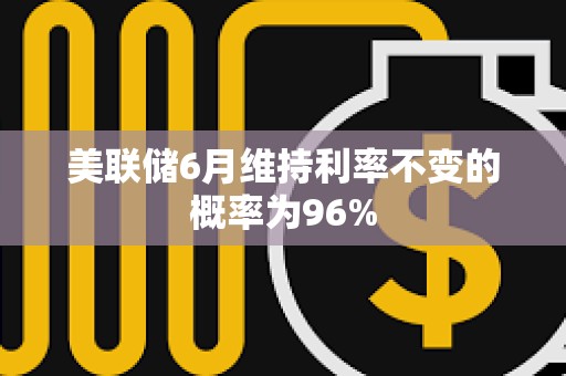 美联储6月维持利率不变的概率为96%