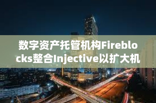 数字资产托管机构Fireblocks整合Injective以扩大机构访问权限