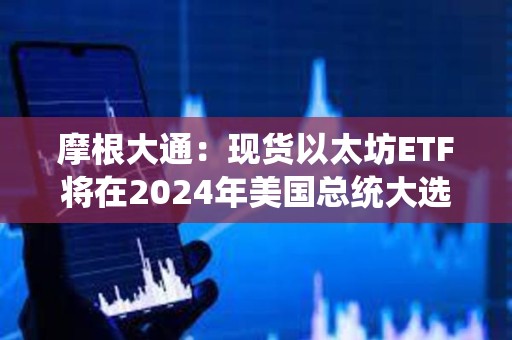 摩根大通：现货以太坊ETF将在2024年美国总统大选前交易