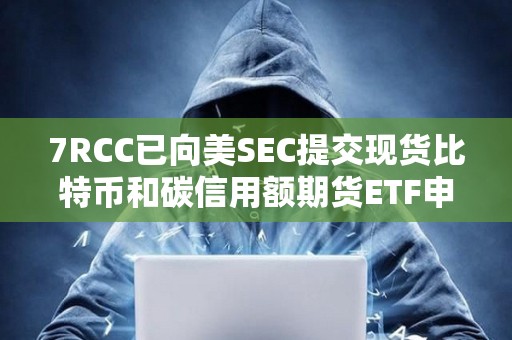 7RCC已向美SEC提交现货比特币和碳信用额期货ETF申请