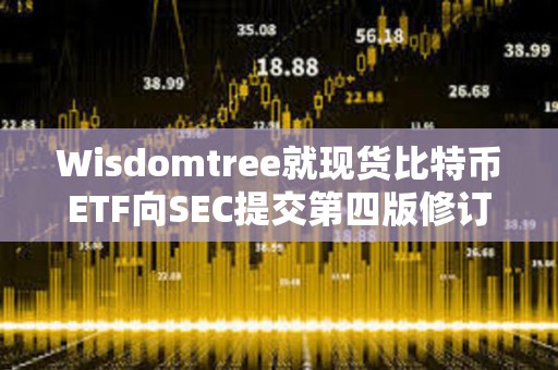 Wisdomtree就现货比特币ETF向SEC提交第四版修订