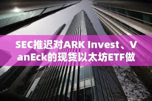 SEC推迟对ARK Invest、VanEck的现货以太坊ETF做出决议