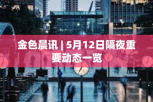 金色晨讯 | 5月12日隔夜重要动态一览