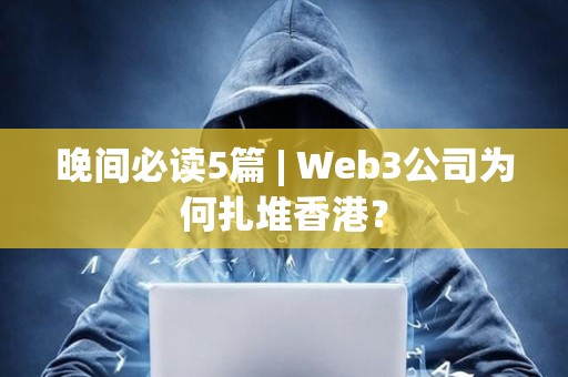 晚间必读5篇 | Web3公司为何扎堆香港？