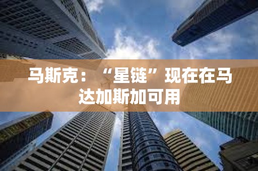 马斯克：“星链”现在在马达加斯加可用