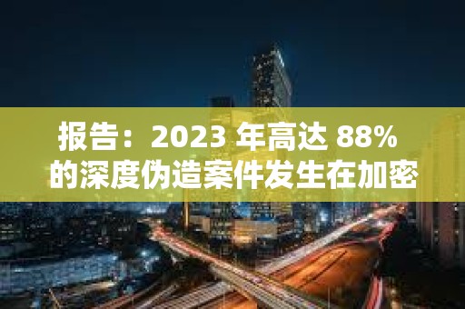 报告：2023 年高达 88% 的深度伪造案件发生在加密货币行业
