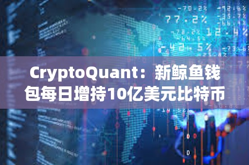 CryptoQuant：新鲸鱼钱包每日增持10亿美元比特币