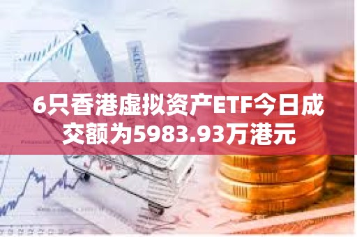 6只香港虚拟资产ETF今日成交额为5983.93万港元
