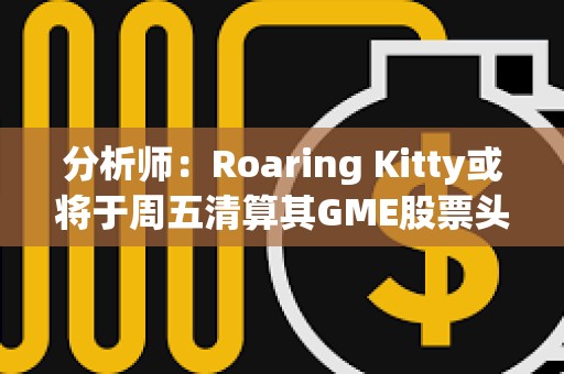 分析师：Roaring Kitty或将于周五清算其GME股票头寸